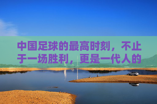 中国足球的最高时刻,不止于一场胜利,更是一代人的信仰