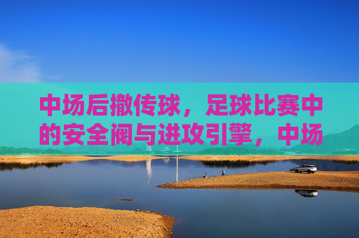 中场后撤传球,足球比赛中的安全阀与进攻引擎,中场后撤传球,足球比赛中的安全阀与进攻引擎