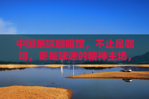 中国足球咖啡馆,不止是咖啡,更是球迷的精神主场,中国足球咖啡馆,球迷的精神主场