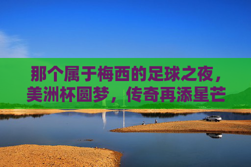 那个属于梅西的足球之夜,美洲杯圆梦,传奇再添星芒,梅西美洲杯圆梦,传奇再添星芒