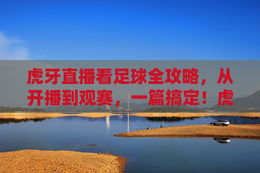 虎牙直播看足球全攻略，从开播到观赛，一篇搞定！虎牙直播足球观赛全攻略，从开播到观赛一篇搞定
