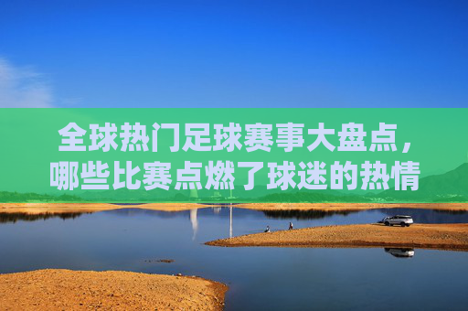 全球热门足球赛事大盘点，哪些比赛点燃了球迷的热情？全球热门足球赛事大盘点，点燃球迷热情的巅峰对决