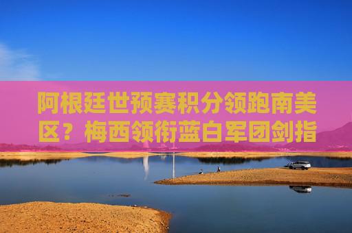 阿根廷世预赛积分领跑南美区?梅西领衔蓝白军团剑指世界杯门票,阿根廷世预赛领跑南美区 梅西剑指世界杯门票