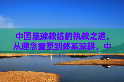 中国足球教练的执教之道，从理念重塑到体系深耕，中国足球教练执教之道，从理念重塑到体系深耕