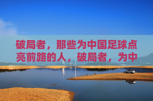 破局者，那些为中国足球点亮前路的人，破局者，为中国足球点亮前路