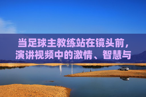 当足球主教练站在镜头前,演讲视频中的激情、智慧与传承,当足球主教练站在镜头前,演讲中的激情、智慧与传承