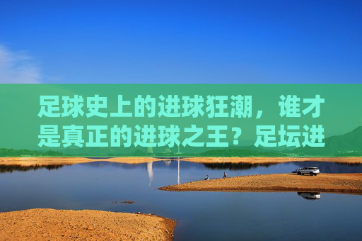 足球史上的进球狂潮，谁才是真正的进球之王？足坛进球狂潮，谁才是真正的进球之王？