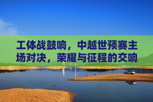 工体战鼓响,中越世预赛主场对决,荣耀与征程的交响,工体战鼓响,中越世预赛荣耀征程