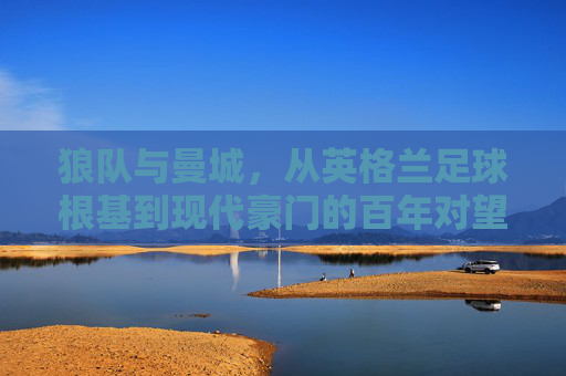 狼队与曼城，从英格兰足球根基到现代豪门的百年对望，狼队与曼城，百年根基与现代豪门的英格兰对望