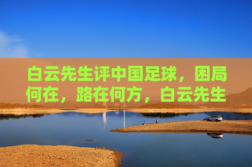 白云先生评中国足球，困局何在，路在何方，白云先生评中国足球，困局何在，路在何方