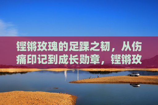 铿锵玫瑰的足踝之韧,从伤痛印记到成长勋章,铿锵玫瑰足踝韧,从伤痛印记到成长勋章