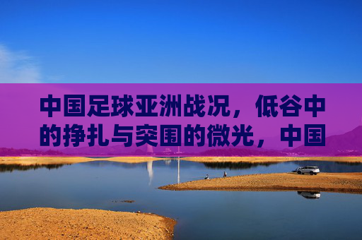 中国足球亚洲战况,低谷中的挣扎与突围的微光,中国足球亚洲战况,低谷挣扎与突围微光