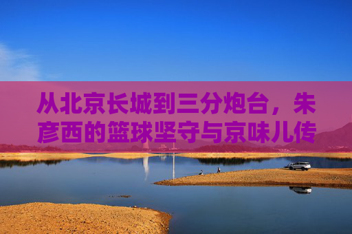 从北京长城到三分炮台,朱彦西的篮球坚守与京味儿传奇
