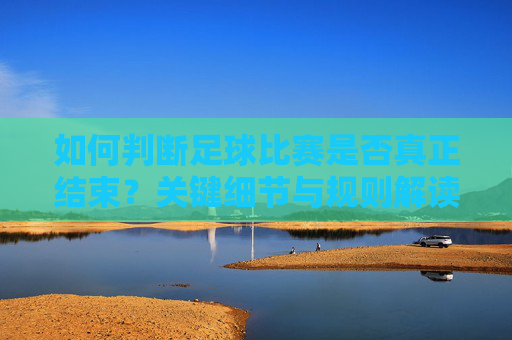 如何判断足球比赛是否真正结束？关键细节与规则解读，如何判断足球比赛真正结束，关键细节与规则解读