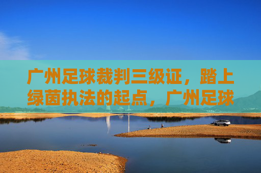 广州足球裁判三级证,踏上绿茵执法的起点,广州足球裁判三级证,绿茵执法起点