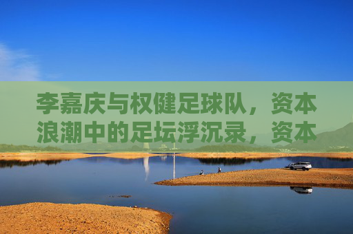 李嘉庆与权健足球队,资本浪潮中的足坛浮沉录,资本浪潮中足坛浮沉,李嘉庆与权健足球队的沉浮录