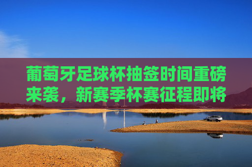 葡萄牙足球杯抽签时间重磅来袭,新赛季杯赛征程即将开启,葡萄牙足球杯抽签时间重磅来袭 新赛季征程开启