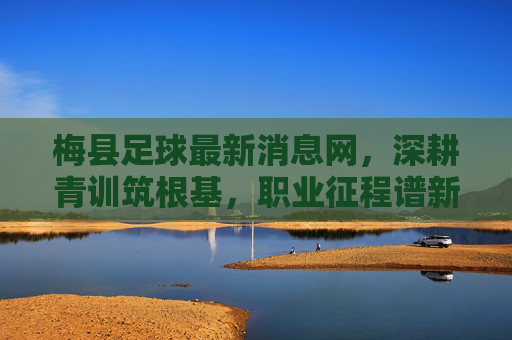 梅县足球最新消息网，深耕青训筑根基，职业征程谱新篇，梅县足球，青训筑基，职业谱新