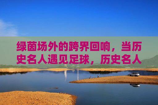 绿茵场外的跨界回响,当历史名人遇见足球,历史名人与足球的跨界回响