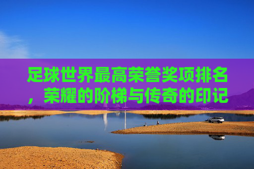 足球世界最高荣誉奖项排名，荣耀的阶梯与传奇的印记，足球世界最高荣誉排名，荣耀的阶梯与传奇的印记