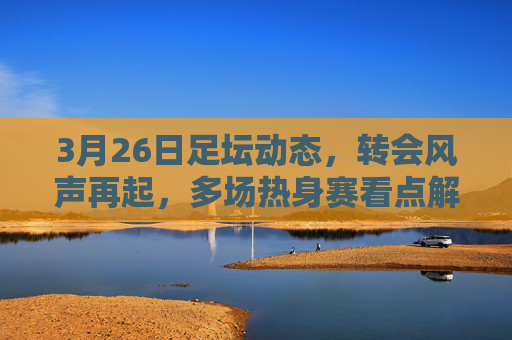 3月26日足坛动态，转会风声再起，多场热身赛看点解析，3月26日足坛，转会风声再起，热身赛看点解析