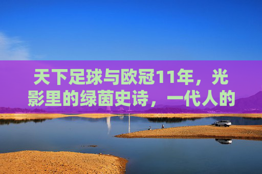 天下足球与欧冠11年，光影里的绿茵史诗，一代人的青春注脚，天下足球与欧冠11年，光影绿茵史诗，一代人青春注脚
