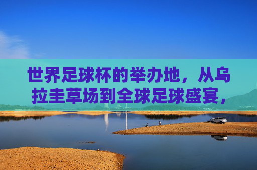 世界足球杯的举办地，从乌拉圭草场到全球足球盛宴，世界杯举办地，从乌拉圭草场到全球足球盛宴
