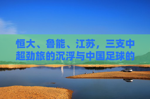 恒大、鲁能、江苏,三支中超劲旅的沉浮与中国足球的镜鉴,三支中超劲旅的沉浮,中国足球的镜鉴