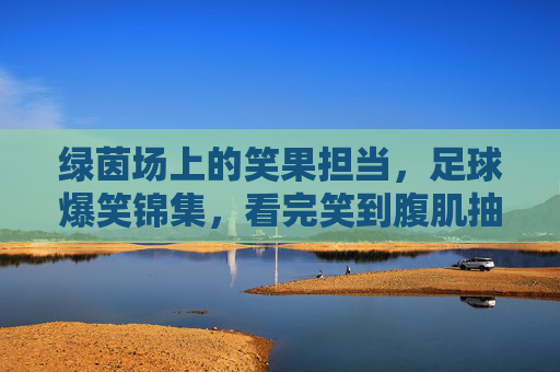 绿茵场上的笑果担当，足球爆笑锦集，看完笑到腹肌抽筋！足球爆笑担当，绿茵场笑果锦集，笑到腹肌抽筋！