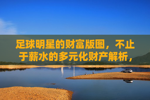 足球明星的财富版图,不止于薪水的多元化财产解析,球星财富版图,不止于薪水的多元化解析