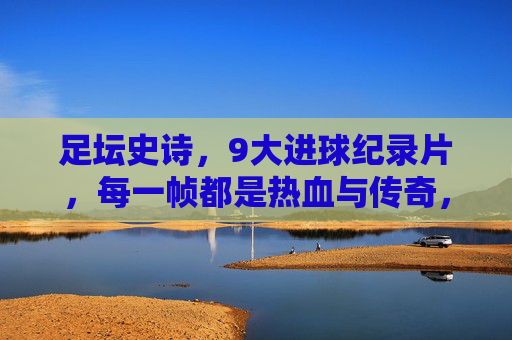 足坛史诗,9大进球纪录片,每一帧都是热血与传奇,足坛史诗级进球纪录片,9大瞬间,帧帧热血传奇