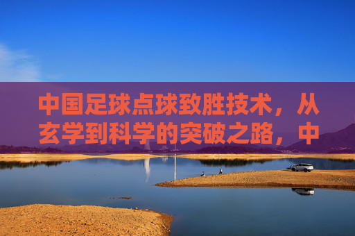 中国足球点球致胜技术,从玄学到科学的突破之路,中国足球点球技术,从玄学到科学的突破