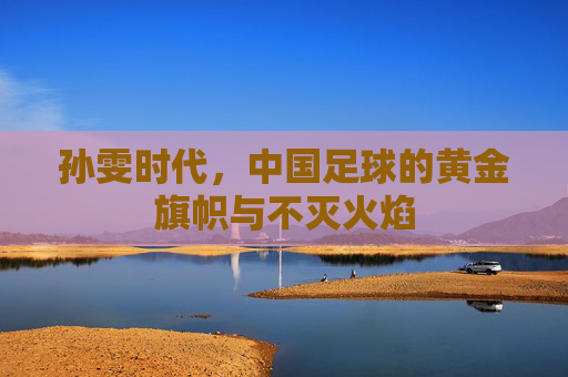 孙雯时代,中国足球的黄金旗帜与不灭火焰
