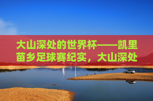 大山深处的世界杯——凯里苗乡足球赛纪实，大山深处的世界杯，凯里苗乡足球赛纪实