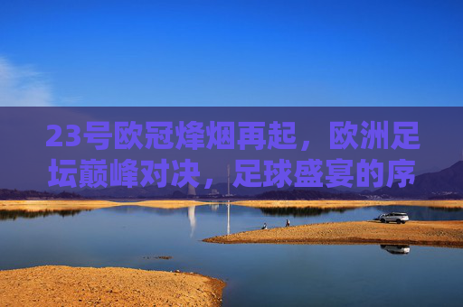 23号欧冠烽烟再起，欧洲足坛巅峰对决，足球盛宴的序章，23号欧冠巅峰对决，欧洲足坛盛宴序章