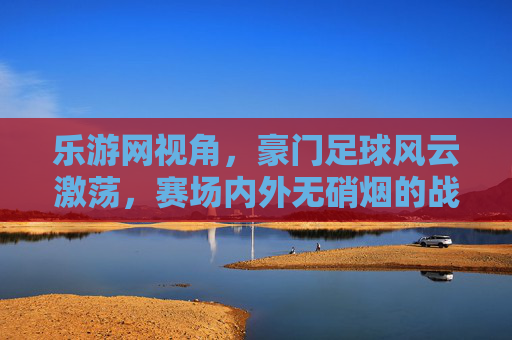 乐游网视角，豪门足球风云激荡，赛场内外无硝烟的战争，豪门足球风云激荡，赛场内外的无硝烟战争