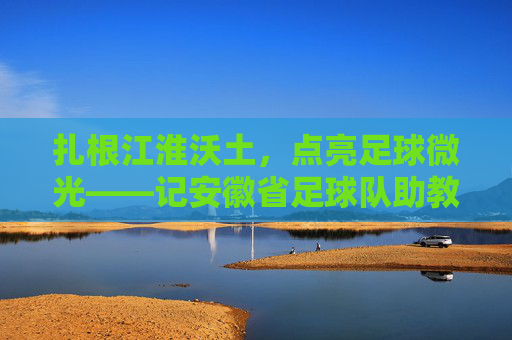 扎根江淮沃土,点亮足球微光——记安徽省足球队助教李明,扎根江淮沃土,点亮足球微光——记安徽省足球队助教李明