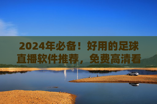 2024年必备！好用的足球直播软件推荐，免费高清看球不迷路，2024年必备！免费高清足球直播软件推荐，看球不迷路