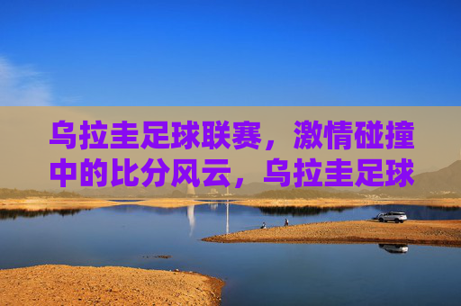 乌拉圭足球联赛，激情碰撞中的比分风云，乌拉圭足球联赛，激情碰撞，比分风云
