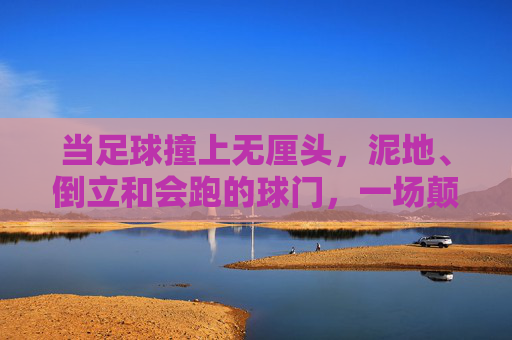 当足球撞上无厘头,泥地、倒立和会跑的球门,一场颠覆认知的闹球比赛,当足球撞上无厘头,泥地倒立会跑球门,闹球比赛颠覆认知