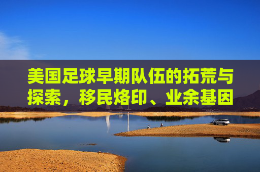 美国足球早期队伍的拓荒与探索,移民烙印、业余基因与时代局限,美国足球早期队伍的拓荒探索,移民烙印、业余基因与时代局限