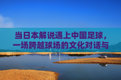 当日本解说遇上中国足球，一场跨越球场的文化对话与镜像反思，日本解说与中国足球，跨越球场的文化对话与镜像