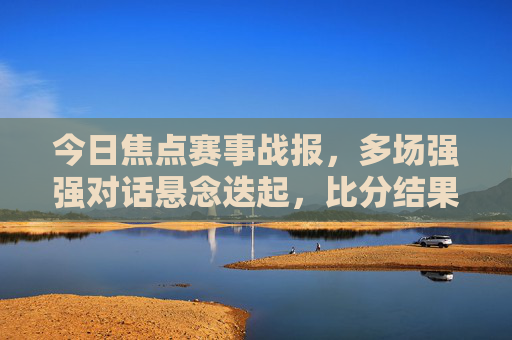 今日焦点赛事战报，多场强强对话悬念迭起，比分结果出炉！今日焦点战报，强强对话悬念迭起，比分出炉