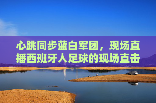 心跳同步蓝白军团，现场直播西班牙人足球的现场直击，心跳同步蓝白军团，西班牙人足球现场直击