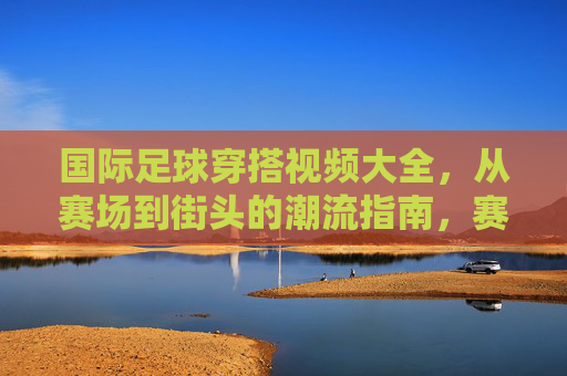 国际足球穿搭视频大全,从赛场到街头的潮流指南,赛场到街头,国际足球穿搭潮流视频大全