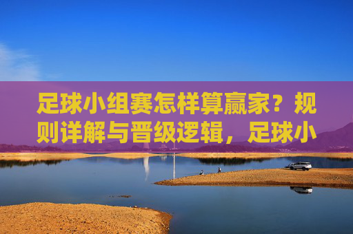 足球小组赛怎样算赢家？规则详解与晋级逻辑，足球小组赛赢家规则与晋级逻辑详解
