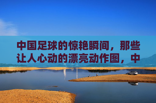 中国足球的惊艳瞬间，那些让人心动的漂亮动作图，中国足球惊艳动作瞬间