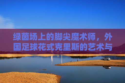 绿茵场上的脚尖魔术师,外国足球花式克里斯的艺术与灵魂,绿茵脚尖魔术师克里斯,足球花式的艺术与灵魂