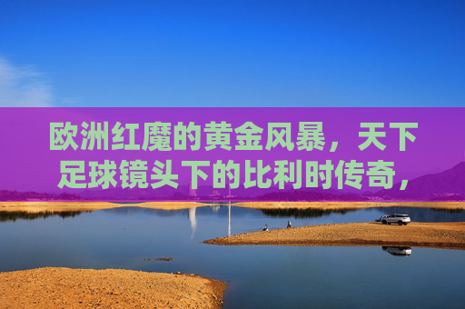 欧洲红魔的黄金风暴,天下足球镜头下的比利时传奇,欧洲红魔黄金风暴,天下足球中的比利时传奇
