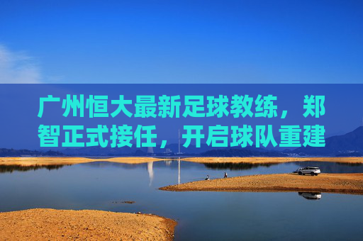 广州恒大最新足球教练,郑智正式接任,开启球队重建新征程,广州恒大,郑智正式接任主教练,开启球队重建新征程